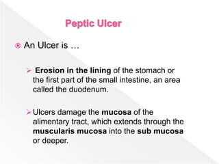  An Ulcer is …
 Erosion in the lining of the stomach or
the first part of the small intestine, an area
called the duodenum.
Ulcers damage the mucosa of the
alimentary tract, which extends through the
muscularis mucosa into the sub mucosa
or deeper.
 