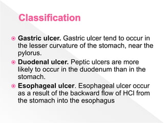  Gastric ulcer. Gastric ulcer tend to occur in
the lesser curvature of the stomach, near the
pylorus.
 Duodenal ulcer. Peptic ulcers are more
likely to occur in the duodenum than in the
stomach.
 Esophageal ulcer. Esophageal ulcer occur
as a result of the backward flow of HCl from
the stomach into the esophagus
 