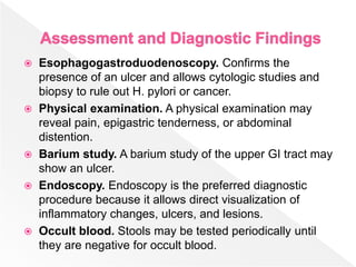  Esophagogastroduodenoscopy. Confirms the
presence of an ulcer and allows cytologic studies and
biopsy to rule out H. pylori or cancer.
 Physical examination. A physical examination may
reveal pain, epigastric tenderness, or abdominal
distention.
 Barium study. A barium study of the upper GI tract may
show an ulcer.
 Endoscopy. Endoscopy is the preferred diagnostic
procedure because it allows direct visualization of
inflammatory changes, ulcers, and lesions.
 Occult blood. Stools may be tested periodically until
they are negative for occult blood.
 