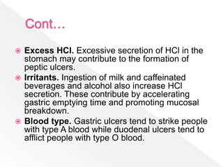  Excess HCl. Excessive secretion of HCl in the
stomach may contribute to the formation of
peptic ulcers.
 Irritants. Ingestion of milk and caffeinated
beverages and alcohol also increase HCl
secretion. These contribute by accelerating
gastric emptying time and promoting mucosal
breakdown.
 Blood type. Gastric ulcers tend to strike people
with type A blood while duodenal ulcers tend to
afflict people with type O blood.
 
