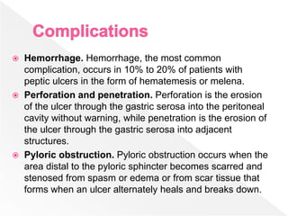  Hemorrhage. Hemorrhage, the most common
complication, occurs in 10% to 20% of patients with
peptic ulcers in the form of hematemesis or melena.
 Perforation and penetration. Perforation is the erosion
of the ulcer through the gastric serosa into the peritoneal
cavity without warning, while penetration is the erosion of
the ulcer through the gastric serosa into adjacent
structures.
 Pyloric obstruction. Pyloric obstruction occurs when the
area distal to the pyloric sphincter becomes scarred and
stenosed from spasm or edema or from scar tissue that
forms when an ulcer alternately heals and breaks down.
 