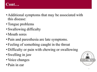 Cont…
•Additional symptoms that may be associated with
this disease:
•Tongue problems
•Swallowing difficulty
•Mouth sores
•Pain and paresthesia are late symptoms.
•Feeling of something caught in the throat
•Difficulty or pain with chewing or swallowing
•Swelling in jaw
•Voice changes
•Pain in ear
23
 