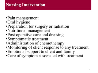 Nursing Intervention
•Pain management
•Oral hygiene
•Preparation for surgery or radiation
•Nutritional management
•Post operative care and dressing
•Symptomatic treatment.
•Administration of chemotherapy
•Monitoring of client response to any treatment
•Emotional support to client and family
•Care of symptom associated with treatment
31
 