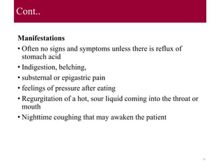 Cont..
Manifestations
• Often no signs and symptoms unless there is reflux of
stomach acid
• Indigestion, belching,
• substernal or epigastric pain
• feelings of pressure after eating
• Regurgitation of a hot, sour liquid coming into the throat or
mouth
• Nighttime coughing that may awaken the patient
70
 