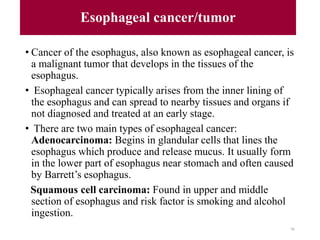 Esophageal cancer/tumor
• Cancer of the esophagus, also known as esophageal cancer, is
a malignant tumor that develops in the tissues of the
esophagus.
• Esophageal cancer typically arises from the inner lining of
the esophagus and can spread to nearby tissues and organs if
not diagnosed and treated at an early stage.
• There are two main types of esophageal cancer:
Adenocarcinoma: Begins in glandular cells that lines the
esophagus which produce and release mucus. It usually form
in the lower part of esophagus near stomach and often caused
by Barrett’s esophagus.
Squamous cell carcinoma: Found in upper and middle
section of esophagus and risk factor is smoking and alcohol
ingestion.
96
 