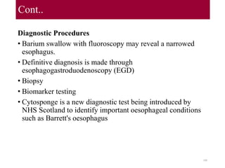Cont..
Diagnostic Procedures
• Barium swallow with fluoroscopy may reveal a narrowed
esophagus.
• Definitive diagnosis is made through
esophagogastroduodenoscopy (EGD)
• Biopsy
• Biomarker testing
• Cytosponge is a new diagnostic test being introduced by
NHS Scotland to identify important oesophageal conditions
such as Barrett's oesophagus
100
 