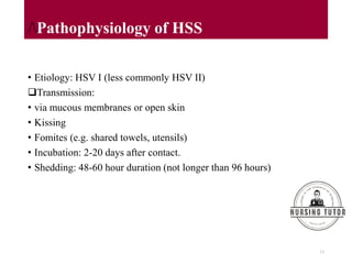 /Pathophysiology of HSS
• Etiology: HSV I (less commonly HSV II)
Transmission:
• via mucous membranes or open skin
• Kissing
• Fomites (e.g. shared towels, utensils)
• Incubation: 2-20 days after contact.
• Shedding: 48-60 hour duration (not longer than 96 hours)
13
 