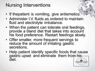 Nursing Interventions
• If thepatient is vomiting, give antiemetics.
• Administer I.V. fluids as ordered to maintain
fluid and electrolyte imbalance.
• When the patient can tolerate oral feedings,
provide a bland diet that takes into account
his food preference. Restart feedings slowly.
• Offer smaller, more frequent servings to
reduce the amount of irritating gastric
secretions.
• Help patient identify specific foods that cause
gastric upset and eliminate them from his
diet.
 