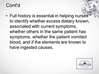Cont'd
• Full history is essential in helping nurses
to identify whether excess dietary known,
associated with current symptoms,
whether others in the same patient has
symptoms, whether the patient vomited
blood, and if the elements are known to
have ingested causes.
 