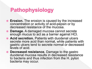  Erosion. The erosion is caused by the increased
concentration or activity of acid-pepsin or by
decreased resistance of the mucosa.
 Damage. A damaged mucosa cannot secrete
enough mucus to act as a barrier against HCl.
 Acid secretion. Patients with duodenal ulcers
secrete more acid than normal, while patients with
gastric ulcers tend to secrete normal or decreased
levels of acid.
 Decreased resistance. Damage to the gastro
duodenal mucosa results in decreased resistance
to bacteria and thus infection from the H. pylori
bacteria may occur.
 