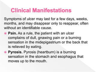 Symptoms of ulcer may last for a few days, weeks,
months, and may disappear only to reappear, often
without an identifiable cause.
 Pain. As a rule, the patient with an ulcer
complains of dull, gnawing pain or a burning
sensation in the midepigastrium or the back that
is relieved by eating.
 Pyrosis. Pyrosis (heartburn) is a burning
sensation in the stomach and esophagus that
moves up to the mouth.
 