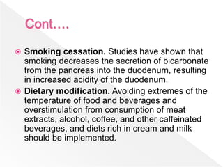 Smoking cessation. Studies have shown that
smoking decreases the secretion of bicarbonate
from the pancreas into the duodenum, resulting
in increased acidity of the duodenum.
 Dietary modification. Avoiding extremes of the
temperature of food and beverages and
overstimulation from consumption of meat
extracts, alcohol, coffee, and other caffeinated
beverages, and diets rich in cream and milk
should be implemented.
 