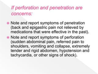  Note and report symptoms of penetration
(back and epigastric pain not relieved by
medications that were effective in the past).
 Note and report symptoms of perforation
(sudden abdominal pain, referred pain to
shoulders, vomiting and collapse, extremely
tender and rigid abdomen, hypotension and
tachycardia, or other signs of shock).
 