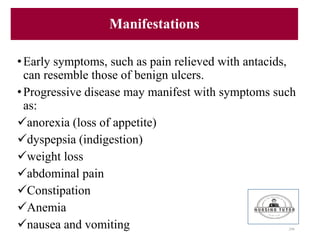 Manifestations
•Early symptoms, such as pain relieved with antacids,
can resemble those of benign ulcers.
•Progressive disease may manifest with symptoms such
as:
anorexia (loss of appetite)
dyspepsia (indigestion)
weight loss
abdominal pain
Constipation
Anemia
nausea and vomiting 206
 