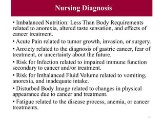 Nursing Diagnosis
• Imbalanced Nutrition: Less Than Body Requirements
related to anorexia, altered taste sensation, and effects of
cancer treatment.
• Acute Pain related to tumor growth, invasion, or surgery.
• Anxiety related to the diagnosis of gastric cancer, fear of
treatment, or uncertainty about the future.
• Risk for Infection related to impaired immune function
secondary to cancer and/or treatment.
• Risk for Imbalanced Fluid Volume related to vomiting,
anorexia, and inadequate intake.
• Disturbed Body Image related to changes in physical
appearance due to cancer and treatment.
• Fatigue related to the disease process, anemia, or cancer
treatments.
211
 