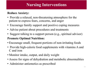 Nursing Interventions
Reduce Anxiety:
• Provide a relaxed, non-threatening atmosphere for the
patient to express fears, concerns, and anger
• Encourage family support and positive coping measures
• Advise patient about procedures and treatments
• Suggest talking to a support person (e.g., spiritual advisor)
Promote Optimal Nutrition:
• Encourage small, frequent portions of non-irritating foods
• Provide high-calorie food supplements with vitamins A and
C and iron
• Monitor intake, output, and daily weight
• Assess for signs of dehydration and metabolic abnormalities
• Administer antiemetics as prescribed
212
 