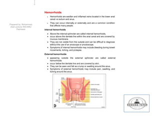 Hemorrhoids
 Hemorrhoids are swollen and inflamed veins located in the lower anal
canal i-e rectum and anus.
 They can occur internally or externally and are a common condition
that affects many people.
Internal hemorrhoids
 Above the internal sphincter are called internal hemorrhoids,
 occur above the dentate line within the anal canal and are covered by
mucous membrane.
 They are not visible from the outside and can be difficult to diagnose
without the use of an anoscope or proctoscope.
 Symptoms of internal hemorrhoids may include bleeding during bowel
movements, itching, and prolapse.
External hemorrhoids
 appearing outside the external sphincter are called external
hemorrhoids
 occur below the dentate line and are covered by skin.
 They can be seen and felt as a lump or swelling around the anus.
 Symptoms of external hemorrhoids may include pain, swelling, and
itching around the anus.
2
2
6
Prepared by: Muhammad
Ziad Lecturer INS-KMU
Peshawar
 