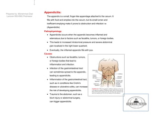 Appendicitis:
The appendix is a small, finger-like appendage attached to the cecum. It
fills with food and empties into the cecum, but its small lumen and
inefficient emptying make it prone to obstruction and infection i-e
(Appendicitis)
Pathophysiology:
 Appendicitis occurs when the appendix becomes inflamed and
edematous due to factors such as fecaliths, tumors, or foreign bodies.
 This leads to increased intraluminal pressure and severe abdominal
pain localized in the right lower quadrant.
 Eventually, the inflamed appendix fills with pus.
Causes:
 Obstructions such as fecaliths, tumors,
or foreign bodies that lead to
inflammation and infection.
 Infection of the gastrointestinal tract
can sometimes spread to the appendix,
leading to appendicitis.
 Inflammation of the gastrointestinal tract,
such as in conditions like Crohn's
disease or ulcerative colitis, can increase
the risk of developing appendicitis.
 Trauma to the abdomen, such as a
blunt injury or abdominal surgery,
can trigger appendicitis.
2
3
6
Prepared by: Muhammad Ziad
Lecturer INS-KMU Peshawar
 