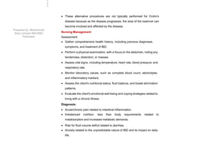  These alternative procedures are not typically performed for Crohn's
disease because as the disease progresses, the area of the reservoir can
become involved and affected by the disease.
Nursing Management:
Assessment:
 Gather comprehensive health history, including previous diagnoses,
symptoms, and treatment of IBD.
 Perform a physical examination, with a focus on the abdomen, noting any
tenderness, distention, or masses.
 Assess vital signs, including temperature, heart rate, blood pressure, and
respiratory rate.
 Monitor laboratory values, such as complete blood count, electrolytes,
and inflammatory markers.
 Assess the client's nutritional status, fluid balance, and bowel elimination
patterns.
 Evaluate the client's emotional well-being and coping strategies related to
living with a chronic illness.
Diagnosis:
 Acute/chronic pain related to intestinal inflammation.
 Imbalanced nutrition: less than body requirements related to
malabsorption and increased metabolic demands.
 Risk for fluid volume deficit related to diarrhea.
 Anxiety related to the unpredictable nature of IBD and its impact on daily
life.
2
4
9
Prepared by: Muhammad
Ziad Lecturer INS-KMU
Peshawar
 