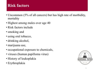 Risk factors
• Uncommon (5% of all cancers) but has high rate of morbidity,
mortality
• Highest among males over age 40
• Risk factors include
• smoking and
• using oral tobacco,
• drinking alcohol,
• marijuana use,
• occupational exposure to chemicals,
• viruses (human papilloma virus)
• History of leukoplakia
• Erythroplakia
26
 