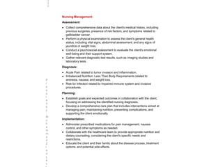 Nursing Management:
Assessment:
 Collect comprehensive data about the client's medical history, including
previous surgeries, presence of risk factors, and symptoms related to
gallbladder cancer.
 Perform a physical examination to assess the client's general health
status, including vital signs, abdominal assessment, and any signs of
jaundice or weight loss.
 Conduct a psychosocial assessment to evaluate the client's emotional
well-being and their support system.
 Gather relevant diagnostic test results, such as imaging studies and
laboratory tests.
Diagnosis:
 Acute Pain related to tumor invasion and inflammation.
 Imbalanced Nutrition: Less Than Body Requirements related to
anorexia, nausea, and weight loss.
 Risk for Infection related to impaired immune system and invasive
procedures.
Planning:
 Establish goals and expected outcomes in collaboration with the client,
focusing on addressing the identified nursing diagnoses.
 Develop a comprehensive care plan that includes interventions aimed at
managing pain, maintaining nutrition, preventing complications, and
supporting the client emotionally.
Implementation:
 Administer prescribed medications for pain management, nausea
control, and other symptoms as needed.
 Collaborate with the healthcare team to provide appropriate nutrition and
dietary counseling, considering the client's specific needs and
restrictions.
 Educate the client and their family about the disease process, treatment
options, and potential side effects.
2
9
6
P
r
e
p
a
r
e
d
b
y
:
M
u
h
a
m
m
a
d
Z
i
a
d
L
e
c
 