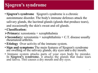 Sjogren's syndrome
• Sjogren's syndrome Sjogren's syndrome is a chronic
autoimmune disorder. The body's immune defenses attack the
salivary glands, the lacrimal glands (glands that produce tears),
and occasionally the skin's sweat and oil glands.
• Classification:
Primary: xerostomia + xerophthalmia
Secondary: xerostomia + xerophthalmia + C.T. disease usually
rheumatoid arthritis.
• Etiology Over activity of the immune system.
• Sign and symptoms The main features of Sjogren's syndrome
are swelling of the salivary glands, dry eyes and a dry mouth.
• Immune system attacks parts of your own body by mistake.
In Sjogren's syndrome, it attacks the glands that make tears
and saliva. This causes a dry mouth and dry eyes.
48
 