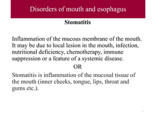 Disorders of mouth and esophagus
Stomatitis
Inflammation of the mucous membrane of the mouth.
It may be due to local lesion in the mouth, infection,
nutritional deficiency, chemotherapy, immune
suppression or a feature of a systemic disease.
OR
Stomatitis is inflammation of the mucosal tissue of
the mouth (inner cheeks, tongue, lips, throat and
gums etc.).
5
 