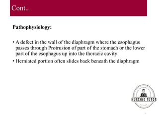 Cont..
Pathophysiology:
• A defect in the wall of the diaphragm where the esophagus
passes through Protrusion of part of the stomach or the lower
part of the esophagus up into the thoracic cavity
• Herniated portion often slides back beneath the diaphragm
71
 