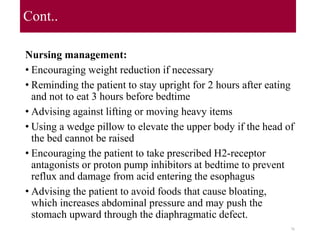Cont..
Nursing management:
• Encouraging weight reduction if necessary
• Reminding the patient to stay upright for 2 hours after eating
and not to eat 3 hours before bedtime
• Advising against lifting or moving heavy items
• Using a wedge pillow to elevate the upper body if the head of
the bed cannot be raised
• Encouraging the patient to take prescribed H2-receptor
antagonists or proton pump inhibitors at bedtime to prevent
reflux and damage from acid entering the esophagus
• Advising the patient to avoid foods that cause bloating,
which increases abdominal pressure and may push the
stomach upward through the diaphragmatic defect.
76
 