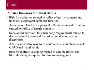 Cont..
Nursing Diagnosis for Hiatal Hernia
• Risk for aspiration related to reflux of gastric contents and
impaired esophageal sphincter function.
• Acute pain related to esophageal inflammation and irritation
caused by reflux of gastric contents.
• Imbalanced nutrition: less than body requirements related to
decreased oral intake and fear of eating due to pain and
discomfort.
• Anxiety related to symptoms and potential complications of
GERD and hiatal hernia.
• Risk for ineffective coping related to chronic illness and
lifestyle changes required for disease management.
77
 