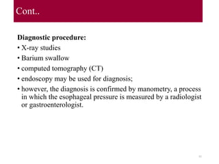 Cont..
Diagnostic procedure:
• X-ray studies
• Barium swallow
• computed tomography (CT)
• endoscopy may be used for diagnosis;
• however, the diagnosis is confirmed by manometry, a process
in which the esophageal pressure is measured by a radiologist
or gastroenterologist.
82
 