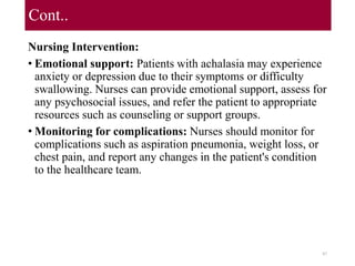 Cont..
Nursing Intervention:
• Emotional support: Patients with achalasia may experience
anxiety or depression due to their symptoms or difficulty
swallowing. Nurses can provide emotional support, assess for
any psychosocial issues, and refer the patient to appropriate
resources such as counseling or support groups.
• Monitoring for complications: Nurses should monitor for
complications such as aspiration pneumonia, weight loss, or
chest pain, and report any changes in the patient's condition
to the healthcare team.
87
 