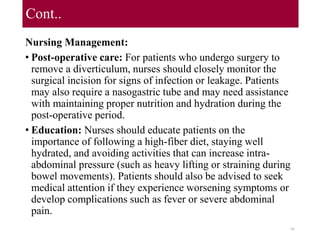Cont..
Nursing Management:
• Post-operative care: For patients who undergo surgery to
remove a diverticulum, nurses should closely monitor the
surgical incision for signs of infection or leakage. Patients
may also require a nasogastric tube and may need assistance
with maintaining proper nutrition and hydration during the
post-operative period.
• Education: Nurses should educate patients on the
importance of following a high-fiber diet, staying well
hydrated, and avoiding activities that can increase intra-
abdominal pressure (such as heavy lifting or straining during
bowel movements). Patients should also be advised to seek
medical attention if they experience worsening symptoms or
develop complications such as fever or severe abdominal
pain.
95
 