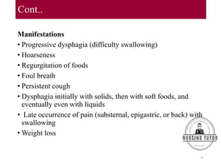 Cont..
Manifestations
• Progressive dysphagia (difficulty swallowing)
• Hoarseness
• Regurgitation of foods
• Foul breath
• Persistent cough
• Dysphagia initially with solids, then with soft foods, and
eventually even with liquids
• Late occurrence of pain (substernal, epigastric, or back) with
swallowing
• Weight loss
99
 