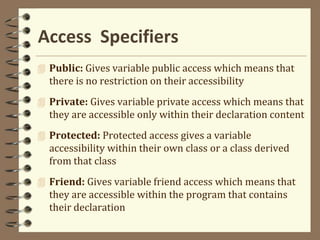Access Specifiers
 Public: Gives variable public access which means that
there is no restriction on their accessibility
 Private: Gives variable private access which means that
they are accessible only within their declaration content
 Protected: Protected access gives a variable
accessibility within their own class or a class derived
from that class
 Friend: Gives variable friend access which means that
they are accessible within the program that contains
their declaration
 