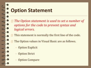 Option Statement
 The Option statement is used to set a number of
options for the code to prevent syntax and
logical errors.
 This statement is normally the first line of the code.
 The Option values in Visual Basic are as follows.
– Option Explicit
– Option Strict
– Option Compare
 