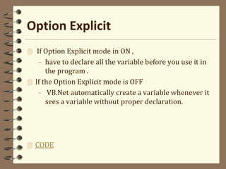 Option Explicit
 If Option Explicit mode in ON ,
– have to declare all the variable before you use it in
the program .
 If the Option Explicit mode is OFF
– VB.Net automatically create a variable whenever it
sees a variable without proper declaration.
 CODE
 
