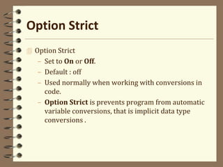 Option Strict
 Option Strict
– Set to On or Off.
– Default : off
– Used normally when working with conversions in
code.
– Option Strict is prevents program from automatic
variable conversions, that is implicit data type
conversions .
 