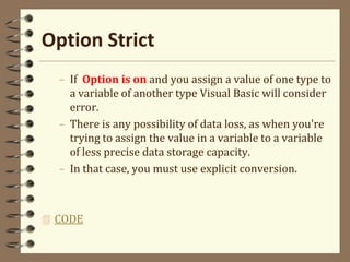 Option Strict
– If Option is on and you assign a value of one type to
a variable of another type Visual Basic will consider
error.
– There is any possibility of data loss, as when you're
trying to assign the value in a variable to a variable
of less precise data storage capacity.
– In that case, you must use explicit conversion.
 CODE
 