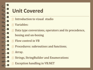 Unit Covered
 Introduction to visual studio
 Variables:
 Data type conversions, operators and its precedence,
boxing and un-boxing
 Flow control in VB
 Procedures: subroutines and functions.
 Array.
 Strings, StringBuilder and Enumerations
 Exception handling in VB.NET
 