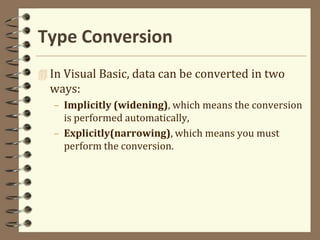 Type Conversion
 In Visual Basic, data can be converted in two
ways:
– Implicitly (widening), which means the conversion
is performed automatically,
– Explicitly(narrowing), which means you must
perform the conversion.
 