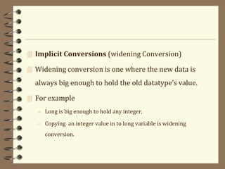  Implicit Conversions (widening Conversion)
 Widening conversion is one where the new data is
always big enough to hold the old datatype’s value.
 For example
– Long is big enough to hold any integer.
– Copying an integer value in to long variable is widening
conversion.
 