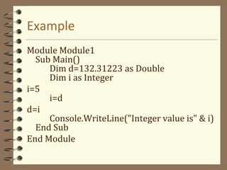 Example
Module Module1
Sub Main()
Dim d=132.31223 as Double
Dim i as Integer
i=5
i=d
d=i
Console.WriteLine("Integer value is" & i)
End Sub
End Module
 