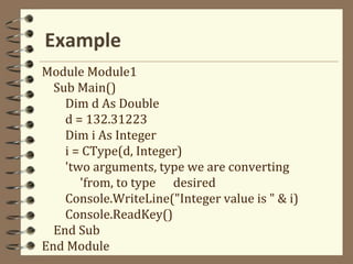 Example
Module Module1
Sub Main()
Dim d As Double
d = 132.31223
Dim i As Integer
i = CType(d, Integer)
'two arguments, type we are converting
'from, to type desired
Console.WriteLine("Integer value is " & i)
Console.ReadKey()
End Sub
End Module
 