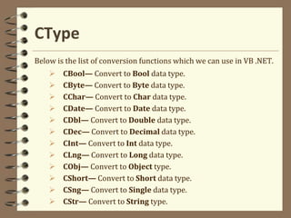CType
Below is the list of conversion functions which we can use in VB .NET.
 CBool— Convert to Bool data type.
 CByte— Convert to Byte data type.
 CChar— Convert to Char data type.
 CDate— Convert to Date data type.
 CDbl— Convert to Double data type.
 CDec— Convert to Decimal data type.
 CInt— Convert to Int data type.
 CLng— Convert to Long data type.
 CObj— Convert to Object type.
 CShort— Convert to Short data type.
 CSng— Convert to Single data type.
 CStr— Convert to String type.
 