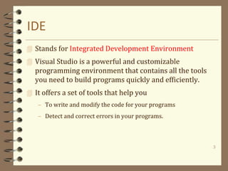 IDE
 Stands for Integrated Development Environment
 Visual Studio is a powerful and customizable
programming environment that contains all the tools
you need to build programs quickly and efficiently.
 It offers a set of tools that help you
– To write and modify the code for your programs
– Detect and correct errors in your programs.
3
 