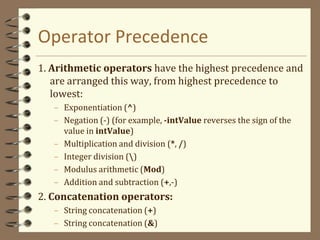 Operator Precedence
1. Arithmetic operators have the highest precedence and
are arranged this way, from highest precedence to
lowest:
– Exponentiation (^)
– Negation (-) (for example, -intValue reverses the sign of the
value in intValue)
– Multiplication and division (*, /)
– Integer division ()
– Modulus arithmetic (Mod)
– Addition and subtraction (+,-)
2. Concatenation operators:
– String concatenation (+)
– String concatenation (&)
 