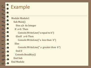 Example
Module Module1
Sub Main()
Dim a,b As Integer
If a=b Then
Console.WriteLine(“a equal to b”)
ElseIf a<b Then
Console.WriteLine(“a less than b")
Else
Console.WriteLine(" a greater than b")
End If
Console.ReadKey()
End Sub
End Module
 