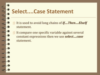 Select....Case Statement
 It is used to avoid long chains of If….Then….ElseIf
statement.
 It compare one specific variable against several
constant expressions then we use select….case
statement.
 