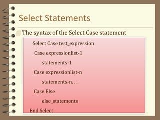 Select Statements
 The syntax of the Select Case statement
Select Case test_expression
Case expressionlist-1
statements-1
Case expressionlist-n
statements-n. . .
Case Else
else_statements
End Select
 